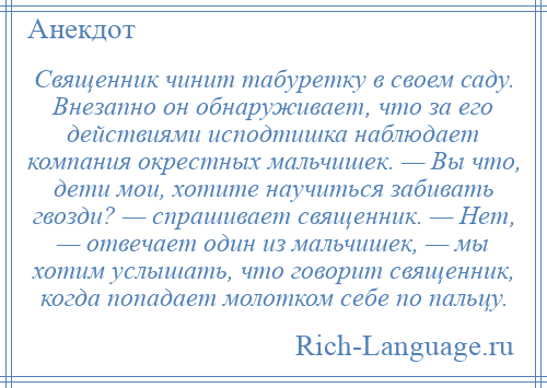 
    Священник чинит табуретку в своем саду. Внезапно он обнаруживает, что за его действиями исподтишка наблюдает компания окрестных мальчишек. — Вы что, дети мои, хотите научиться забивать гвозди? — спрашивает священник. — Нет, — отвечает один из мальчишек, — мы хотим услышать, что говорит священник, когда попадает молотком себе по пальцу.