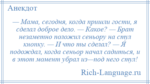 
    — Мама, сегодня, когда пришли гости, я сделал доброе дело. — Какое? — Брат незаметно положил сеньору на стул кнопку. — И что ты сделал? — Я подождал, когда сеньор начал садиться, и в этот момент убрал из—под него стул!