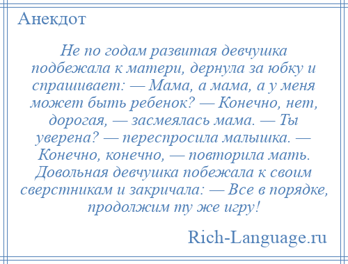 
    Не по годам развитая девчушка подбежала к матери, дернула за юбку и спрашивает: — Мама, а мама, а у меня может быть ребенок? — Конечно, нет, дорогая, — засмеялась мама. — Ты уверена? — переспросила малышка. — Конечно, конечно, — повторила мать. Довольная девчушка побежала к своим сверстникам и закричала: — Все в порядке, продолжим ту же игру!