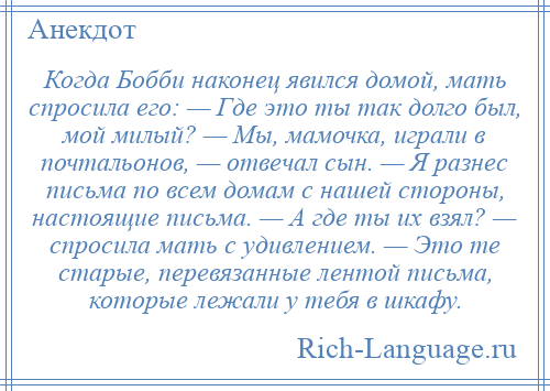 
    Когда Бобби наконец явился домой, мать спросила его: — Где это ты так долго был, мой милый? — Мы, мамочка, играли в почтальонов, — отвечал сын. — Я разнес письма по всем домам с нашей стороны, настоящие письма. — А где ты их взял? — спросила мать с удивлением. — Это те старые, перевязанные лентой письма, которые лежали у тебя в шкафу.