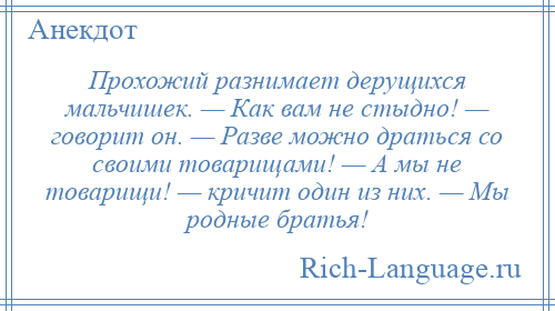 
    Прохожий разнимает дерущихся мальчишек. — Как вам не стыдно! — говорит он. — Разве можно драться со своими товарищами! — А мы не товарищи! — кричит один из них. — Мы родные братья!