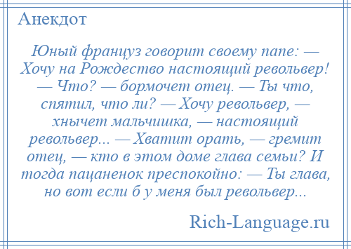 
    Юный француз говорит своему папе: — Хочу на Рождество настоящий револьвер! — Что? — бормочет отец. — Ты что, спятил, что ли? — Хочу револьвер, — хнычет мальчишка, — настоящий револьвер... — Хватит орать, — гремит отец, — кто в этом доме глава семьи? И тогда пацаненок преспокойно: — Ты глава, но вот если б у меня был револьвер...