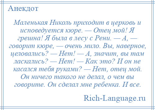 
    Маленькая Николь приходит в церковь и исповедуется кюре. — Отец мой! Я грешна! Я была в лесу с Рени. — А, — говорит кюре, — очень мило. Вы, наверное, целовались? — Нет! — А, значит, вы там ласкались? — Нет! — Как это? И он не касался тебя руками? — Нет, отец мой. Он ничего такого не делал, о чем вы говорите. Он сделал мне ребенка. И все.