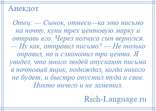 
    Отец: — Сынок, отнеси—ка это письмо на почту, купи трех центовую марку и отправь его. Через полчаса сын вернулся. — Ну как, отправил письмо? — Не только оправил, но и сэкономил три цента. Я увидел, что много людей опускают письма в почтовый ящик, подождал, когда никого не будет, и быстро опустил туда и свое. Никто ничего и не заметил.