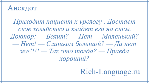 
    Приходит пациент к урологу . Достает свое хозяйство и кладет его на стол. Доктор: — Болит? — Нет — Маленький? — Нет! — Слишком большой? — Да нет же!!!! — Так что тогда? — Правда хороший?
