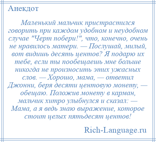 
    Маленький мальчик пристрастился говорить при каждом удобном и неудобном случае Черт побери! , что, конечно, очень не нравилось матери. — Послушай, милый, вот видишь десять центов? Я подарю их тебе, если ты пообещаешь мне больше никогда не произносить этих ужасных слов. — Хорошо, мама, — ответил Джонни, беря десяти центовую монету, — обещаю. Положив монету в карман, мальчик хитро улыбнулся и сказал: — Мама, а я ведь знаю выражение, которое стоит целых пятьдесят центов!