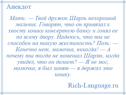 
    Мать: — Твой дружок Шарль нехороший мальчик. Говорят, что он привязал к хвосту кошки консервную банку и гонял ее по всему двору. Надеюсь, что ты не способен на такую жестокость? Поль: — Конечно нет, мамочка, никогда! — А почему ты тогда не помешал Шарлю, когда увидел, что он делает? — Я не мог, мамочка, я был занят — я держал это кошку.