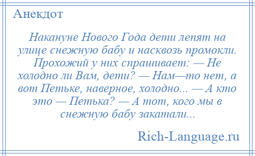 
    Накануне Нового Года дети лепят на улице снежную бабу и насквозь промокли. Прохожий у них спрашивает: — Не холодно ли Вам, дети? — Нам—то нет, а вот Петьке, наверное, холодно... — А кто это — Петька? — А тот, кого мы в снежную бабу закатали...