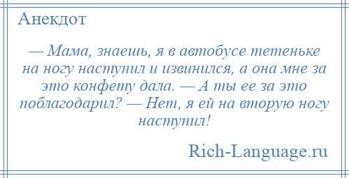 
    — Мама, знаешь, я в автобусе тетеньке на ногу наступил и извинился, а она мне за это конфету дала. — А ты ее за это поблагодарил? — Нет, я ей на вторую ногу наступил!