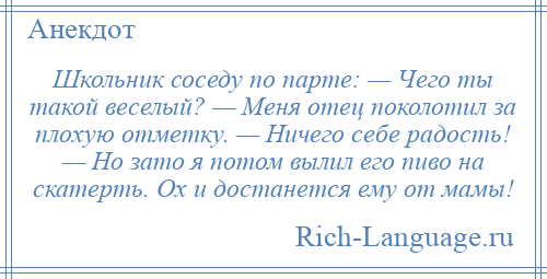 
    Школьник соседу по парте: — Чего ты такой веселый? — Меня отец поколотил за плохую отметку. — Ничего себе радость! — Но зато я потом вылил его пиво на скатерть. Ох и достанется ему от мамы!