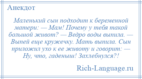 
    Маленький сын подходит к беременной матери: — Мам! Почему у тебя такой большой живот? — Ведро воды выпила. — Выпей еще кружечку. Мать выпила. Сын приложил ухо к ее животу и говорит: — Ну, что, гаденыш! Захлебнулся?!