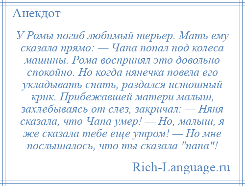 
    У Ромы погиб любимый терьер. Мать ему сказала прямо: — Чапа попал под колеса машины. Рома воспринял это довольно спокойно. Но когда нянечка повела его укладывать спать, раздался истошный крик. Прибежавшей матери малыш, захлебываясь от слез, закричал: — Няня сказала, что Чапа умер! — Но, малыш, я же сказала тебе еще утром! — Но мне послышалось, что ты сказала папа !