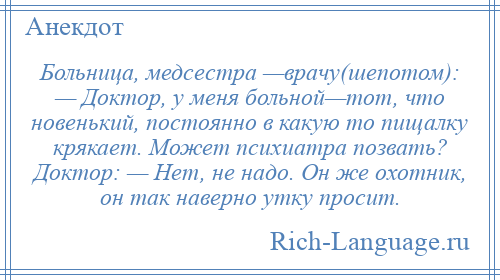 
    Больница, медсестра —врачу(шепотом): — Доктор, у меня больной—тот, что новенький, постоянно в какую то пищалку крякает. Может психиатра позвать? Доктор: — Нет, не надо. Он же охотник, он так наверно утку просит.