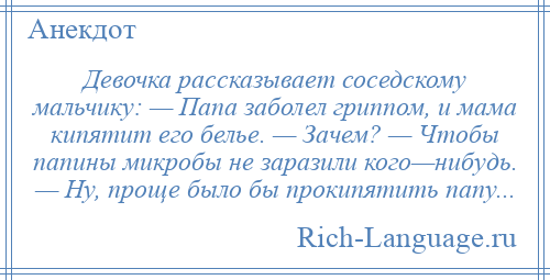 
    Девочка рассказывает соседскому мальчику: — Папа заболел гриппом, и мама кипятит его белье. — Зачем? — Чтобы папины микробы не заразили кого—нибудь. — Ну, проще было бы прокипятить папу...