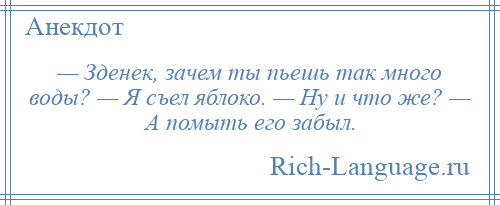 
    — Зденек, зачем ты пьешь так много воды? — Я съел яблоко. — Ну и что же? — А помыть его забыл.