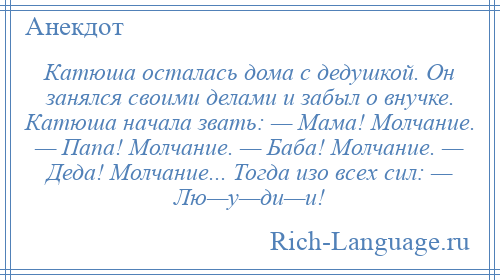 
    Катюша осталась дома с дедушкой. Он занялся своими делами и забыл о внучке. Катюша начала звать: — Мама! Молчание. — Папа! Молчание. — Баба! Молчание. — Деда! Молчание... Тогда изо всех сил: — Лю—у—ди—и!