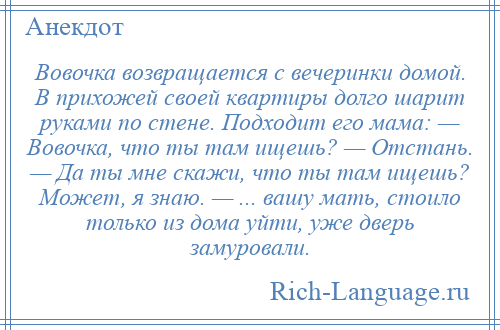 
    Вовочка возвращается с вечеринки домой. В прихожей своей квартиры долго шарит руками по стене. Подходит его мама: — Вовочка, что ты там ищешь? — Отстань. — Да ты мне скажи, что ты там ищешь? Может, я знаю. — ... вашу мать, стоило только из дома уйти, уже дверь замуровали.
