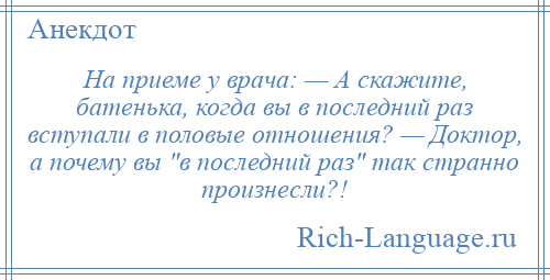 
    На приеме у врача: — А скажите, батенька, когда вы в последний раз вступали в половые отношения? — Доктор, а почему вы в последний раз так странно произнесли?!