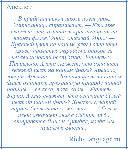 
    В прибалтийской школе идет урок. Учительница спрашивает: — Кто мне скажет, что означает красный цвет на нашем флаге? Янис, отвечай. Янис: — Красный цвет на нашем флаге означает кровь, пролитую народом в борьбе за независимость республики. Учитель: — Правильно. А кто скажет, что означает зеленый цвет на нашем флаге? Арвидас, говори. Арвидас: — Зеленый цвет на нашем флаге означает прекрасную природу нашей родины — ее леса, поля, сады... Учитель: — Верно. А кто скажет, что означает белый цвет на нашем флаге? Вовочка с задней парты (не вставая с места): — А белый цвет означает снег в Сибири, куда отправятся Янис и Арвидас, когда мы придем к власти...