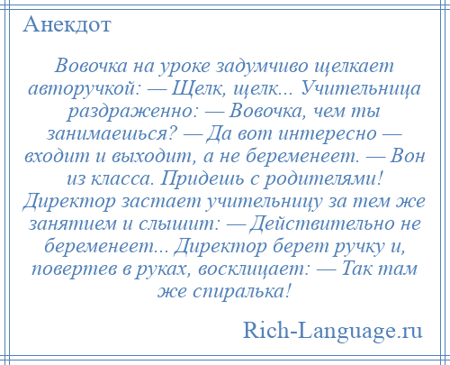 
    Вовочка на уроке задумчиво щелкает авторучкой: — Щелк, щелк... Учительница раздраженно: — Вовочка, чем ты занимаешься? — Да вот интересно — входит и выходит, а не беременеет. — Вон из класса. Придешь с родителями! Директор застает учительницу за тем же занятием и слышит: — Действительно не беременеет... Директор берет ручку и, повертев в руках, восклицает: — Так там же спиралька!