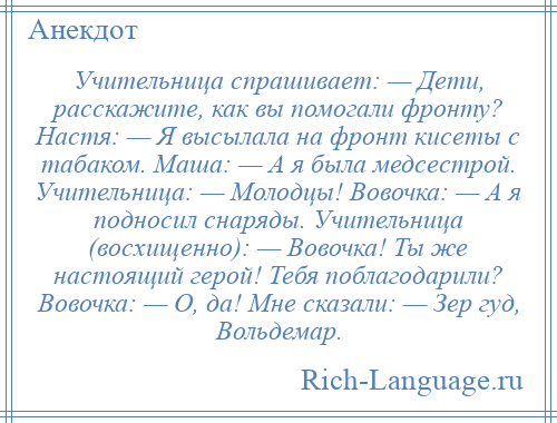 
    Учительница спрашивает: — Дети, расскажите, как вы помогали фронту? Настя: — Я высылала на фронт кисеты с табаком. Маша: — А я была медсестрой. Учительница: — Молодцы! Вовочка: — А я подносил снаряды. Учительница (восхищенно): — Вовочка! Ты же настоящий герой! Тебя поблагодарили? Вовочка: — О, да! Мне сказали: — Зер гуд, Вольдемар.