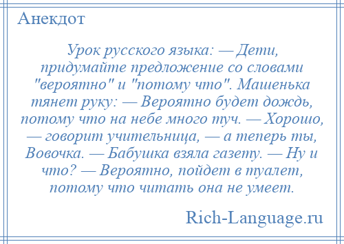 
    Урок русского языка: — Дети, придумайте предложение со словами вероятно и потому что . Машенька тянет руку: — Вероятно будет дождь, потому что на небе много туч. — Хорошо, — говорит учительница, — а теперь ты, Вовочка. — Бабушка взяла газету. — Ну и что? — Вероятно, пойдет в туалет, потому что читать она не умеет.