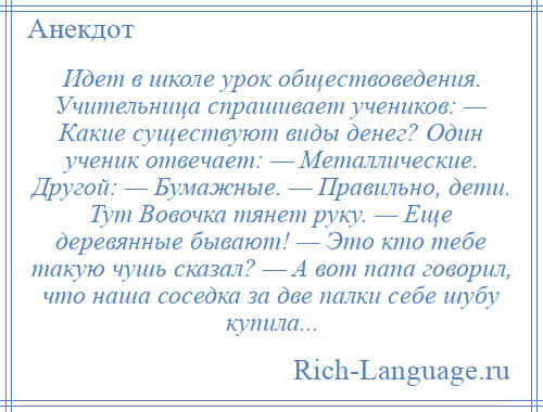 
    Идет в школе урок обществоведения. Учительница спрашивает учеников: — Какие существуют виды денег? Один ученик отвечает: — Металлические. Другой: — Бумажные. — Правильно, дети. Тут Вовочка тянет руку. — Еще деревянные бывают! — Это кто тебе такую чушь сказал? — А вот папа говорил, что наша соседка за две палки себе шубу купила...