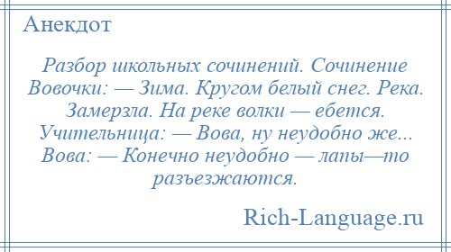 
    Разбор школьных сочинений. Сочинение Вовочки: — Зима. Кругом белый снег. Река. Замерзла. На реке волки — ебется. Учительница: — Вова, ну неудобно же... Вова: — Конечно неудобно — лапы—то разъезжаются.