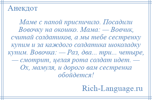 
    Маме с папой приспичило. Посадили Вовочку на окошко. Мама: — Вовчик, считай солдатиков, а мы тебе сестренку купим и за каждого солдатика шоколадку купим. Вовочка: — Раз, два... три... четыре, — смотрит, целая рота солдат идет. — Ох, мамуля, и дорого вам сестренка обойдется!