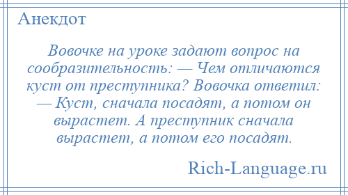 
    Вовочке на уроке задают вопрос на сообразительность: — Чем отличаются куст от преступника? Вовочка ответил: — Куст, сначала посадят, а потом он вырастет. А преступник сначала вырастет, а потом его посадят.