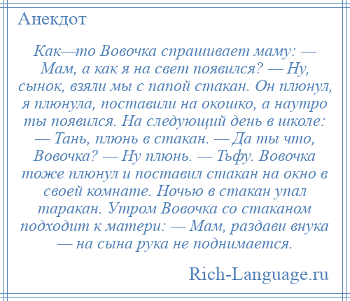 
    Как—то Вовочка спрашивает маму: — Мам, а как я на свет появился? — Ну, сынок, взяли мы с папой стакан. Он плюнул, я плюнула, поставили на окошко, а наутро ты появился. На следующий день в школе: — Тань, плюнь в стакан. — Да ты что, Вовочка? — Ну плюнь. — Тьфу. Вовочка тоже плюнул и поставил стакан на окно в своей комнате. Ночью в стакан упал таракан. Утром Вовочка со стаканом подходит к матери: — Мам, раздави внука — на сына рука не поднимается.