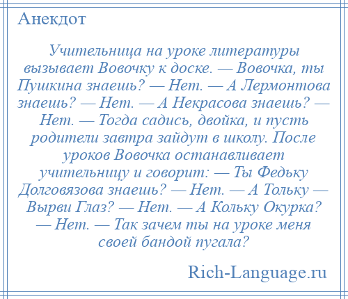 
    Учительница на уроке литературы вызывает Вовочку к доске. — Вовочка, ты Пушкина знаешь? — Нет. — А Лермонтова знаешь? — Нет. — А Некрасова знаешь? — Нет. — Тогда садись, двойка, и пусть родители завтра зайдут в школу. После уроков Вовочка останавливает учительницу и говорит: — Ты Федьку Долговязова знаешь? — Нет. — А Тольку — Вырви Глаз? — Нет. — А Кольку Окурка? — Нет. — Так зачем ты на уроке меня своей бандой пугала?