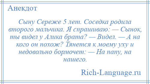 
    Сыну Сереже 5 лет. Соседка родила второго мальчика. Я спрашиваю: — Сынок, ты видел у Алика брата? — Видел. — А на кого он похож? Тянется к моему уху и недовольно бормочет: — На папу, на нашего.