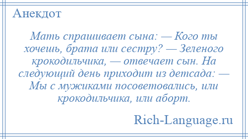 
    Мать спрашивает сына: — Кого ты хочешь, брата или сестру? — Зеленого крокодильчика, — отвечает сын. На следующий день приходит из детсада: — Мы с мужиками посоветовались, или крокодильчика, или аборт.