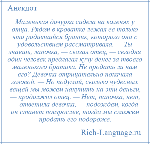 
    Маленькая дочурка сидела на коленях у отца. Рядом в кроватке лежал ее только что родившийся братик, которого она с удовольствием рассматривала. — Ты знаешь, лапочка, — сказал отец, — сегодня один человек предлагал кучу денег за твоего маленького братика. Не продать ли нам его? Девочка отрицательно покачала головой. — Но подумай, сколько чудесных вещей мы можем накупить на эти деньги, — продолжил отец. — Нет, папочка, нет, — ответила девочка, — подождем, когда он станет повзрослее, тогда мы сможем продать его подороже.