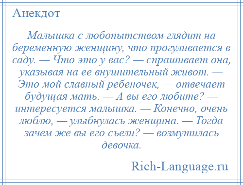 
    Малышка с любопытством глядит на беременную женщину, что прогуливается в саду. — Что это у вас? — спрашивает она, указывая на ее внушительный живот. — Это мой славный ребеночек, — отвечает будущая мать. — А вы его любите? — интересуется малышка. — Конечно, очень люблю, — улыбнулась женщина. — Тогда зачем же вы его съели? — возмутилась девочка.