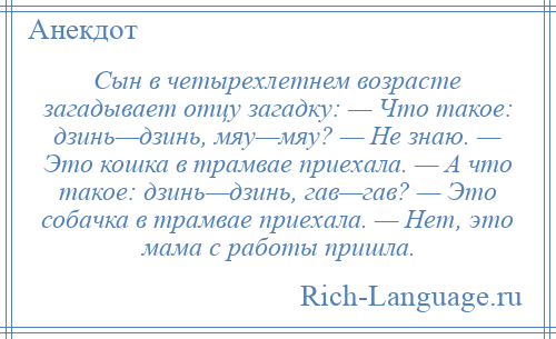 
    Сын в четырехлетнем возрасте загадывает отцу загадку: — Что такое: дзинь—дзинь, мяу—мяу? — Не знаю. — Это кошка в трамвае приехала. — А что такое: дзинь—дзинь, гав—гав? — Это собачка в трамвае приехала. — Нет, это мама с работы пришла.