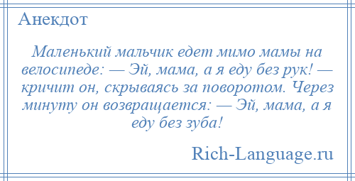 
    Маленький мальчик едет мимо мамы на велосипеде: — Эй, мама, а я еду без рук! — кричит он, скрываясь за поворотом. Через минуту он возвращается: — Эй, мама, а я еду без зуба!
