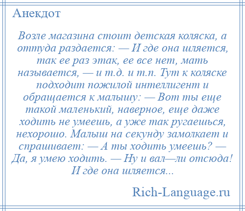 
    Возле магазина стоит детская коляска, а оттуда раздается: — И где она шляется, так ее раз этак, ее все нет, мать называется, — и т.д. и т.п. Тут к коляске подходит пожилой интеллигент и обращается к малышу: — Вот ты еще такой маленький, наверное, еще даже ходить не умеешь, а уже так ругаешься, нехорошо. Малыш на секунду замолкает и спрашивает: — А ты ходить умеешь? — Да, я умею ходить. — Ну и вал—ли отсюда! И где она шляется...