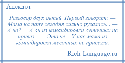 
    Разговор двух детей. Первый говорит: — Мама на папу сегодня сильно ругалась... — А че? — А он из командировки суточных не привез... — Это че... У нас мама из командировки месячных не привезла.