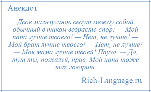 
    Двое мальчуганов ведут между собой обычный в таком возрасте спор: — Мой папа лучше твоего! — Нет, не лучше! — Мой брат лучше твоего! — Нет, не лучше! — Моя мама лучше твоей! Пауза. — Да, тут ты, пожалуй, прав. Мой папа тоже так говорит.