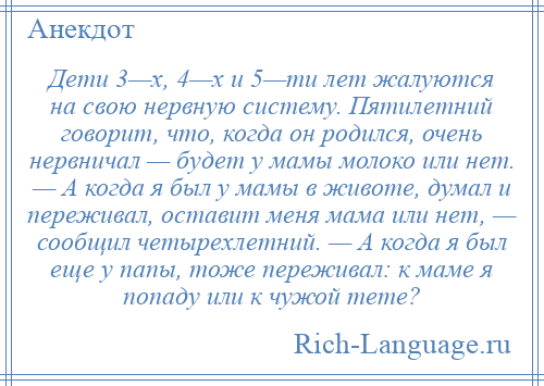 
    Дети 3—х, 4—х и 5—ти лет жалуются на свою нервную систему. Пятилетний говорит, что, когда он родился, очень нервничал — будет у мамы молоко или нет. — А когда я был у мамы в животе, думал и переживал, оставит меня мама или нет, — сообщил четырехлетний. — А когда я был еще у папы, тоже переживал: к маме я попаду или к чужой тете?