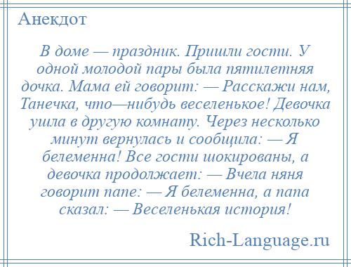 
    В доме — праздник. Пришли гости. У одной молодой пары была пятилетняя дочка. Мама ей говорит: — Расскажи нам, Танечка, что—нибудь веселенькое! Девочка ушла в другую комнату. Через несколько минут вернулась и сообщила: — Я белеменна! Все гости шокированы, а девочка продолжает: — Вчела няня говорит папе: — Я белеменна, а папа сказал: — Веселенькая история!