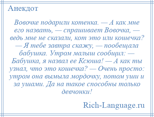 
    Вовочке подарили котенка. — А как мне его назвать, — спрашивает Вовочка, — ведь мне не сказали, кот это или кошечка? — Я тебе завтра скажу, — пообещала бабушка. Утром малыш сообщил: — Бабушка, я назвал ее Ксюша! — А как ты узнал, что это кошечка? — Очень просто: утром она вымыла мордочку, потом уши и за ушами. Да на такое способны только девчонки!