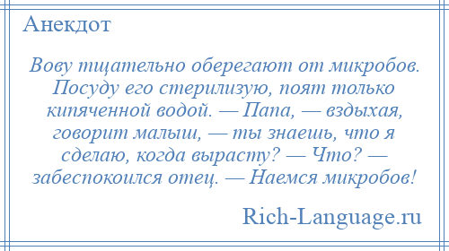 
    Вову тщательно оберегают от микробов. Посуду его стерилизую, поят только кипяченной водой. — Папа, — вздыхая, говорит малыш, — ты знаешь, что я сделаю, когда вырасту? — Что? — забеспокоился отец. — Наемся микробов!