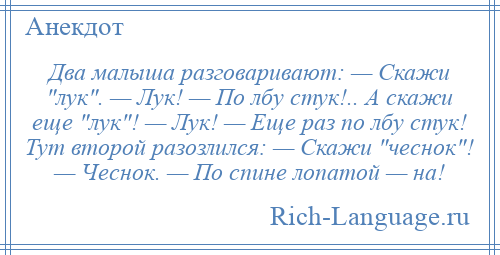 
    Два малыша разговаривают: — Скажи лук . — Лук! — По лбу стук!.. А скажи еще лук ! — Лук! — Еще раз по лбу стук! Тут второй разозлился: — Скажи чеснок ! — Чеснок. — По спине лопатой — на!