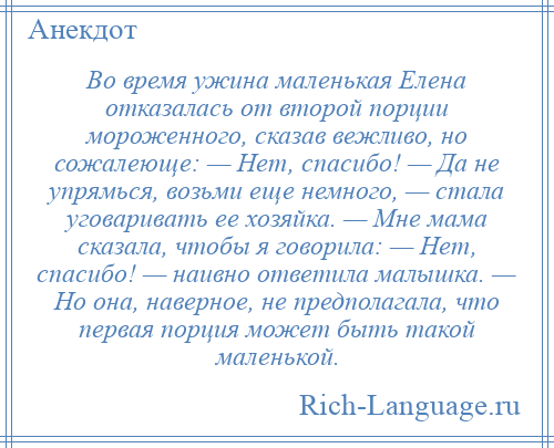 
    Во время ужина маленькая Елена отказалась от второй порции мороженного, сказав вежливо, но сожалеюще: — Нет, спасибо! — Да не упрямься, возьми еще немного, — стала уговаривать ее хозяйка. — Мне мама сказала, чтобы я говорила: — Нет, спасибо! — наивно ответила малышка. — Но она, наверное, не предполагала, что первая порция может быть такой маленькой.