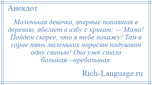 
    Маленькая девочка, впервые попавшая в деревню, вбегает в избу с криком: — Мама! Пойдем скорее, что я тебе покажу! Там в сарае пять маленьких поросят надувают одну свинью! Она уже стала большая—пребольшая.