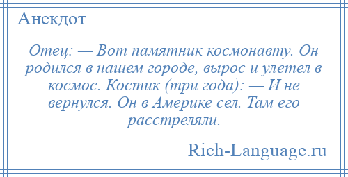 
    Отец: — Вот памятник космонавту. Он родился в нашем городе, вырос и улетел в космос. Костик (три года): — И не вернулся. Он в Америке сел. Там его расстреляли.