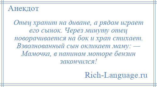 
    Отец храпит на диване, а рядом играет его сынок. Через минуту отец поворачивается на бок и храп стихает. Взволнованный сын окликает маму: — Мамочка, в папином моторе бензин закончился!